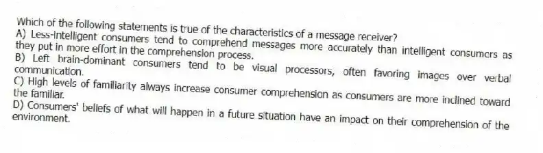 Which of the following statements is true of the characteristics of a message receiver?
A) Less-intelligent consumers tend to comprehend messages more accurately than intelligent consumers as they put in more effort in the comprehension process.
B) Left brain-dominant consumers tend to be visual processors, often favoring images over verbal communication.
C) High levels of familiarity always increase consumer comprehension as consumers are more inclined toward the familiar.
D) Consumers' beliefs of what will happen in a future situation have an impact on their comprehension of the environment.