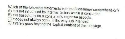 Which of the following statements is true of consumer comprehension?
A) It is not influenced by internal factors within a consumer.
B) It is based only on a consumer's cognitive aspects.
C) It does not always occur in the way it is intended.
D) It rarely goes beyond the explicit content of the message.