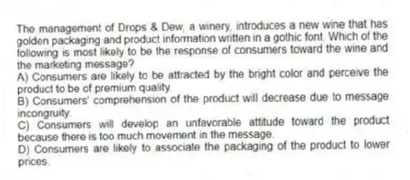 The management of Drops & Dew, a winery, introduces a new wine that has golden packaging and product information written in a gothic font. Which of the following is most likely to be the response of consumers toward the wine and the marketing message?
A) Consumers are likely to be attracted by the bright color and perceive the product to be of premium quality.
B) Consumers' comprehension of the product will decrease due to message incongruity.
C) Consumers will develop an unfavorable attitude toward the product because there is too much movement in the message.
D) Consumers are likely to associate the packaging of the product to lower prices.