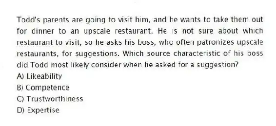 Todd's parents are going to visit him, and he wants to take them out for dinner to an upscale restaurant. He is not sure about which restaurant to visit, so he asks his boss, who often patronizes upscale restaurants, for suggestions. Which source characteristic of his boss did Todd most likely consider when he asked for a suggestion?
A) Likeability
B) Competence
C) Trustworthiness
D) Expertise