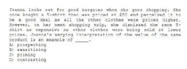 Joanna looks out for good bargains when she goes shopping. She once bought a T-shirt that was priced at $50 and perceived it to be a good deal as all the other clothes were priced higher. However, on her next shopping trip, she dismissed the same T-shirt as expensive as other clothes were being sold at lower prices. Joanna's varying interpretation of the value of the same product is an example of _____.
A) prospecting
B) sensitizing
C) priming
D) contrasting