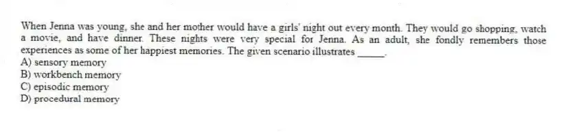 When Jenna was young, she and her mother would have a girls' night out every month. They would go shopping, watch a movie, and have dinner. These nights were very special for Jenna. As an adult, she fondly remembers those experiences as some of her happiest memories. The given scenario illustrates _____.
A) sensory memory
B) workbench memory
C) episodic memory
D) procedural memory