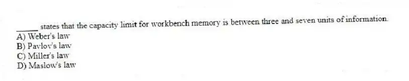 _____ states that the capacity limit for workbench memory is between three and seven units of information.
A) Weber's law
B) Pavlov's law
C) Miller's law
D) Maslow's law