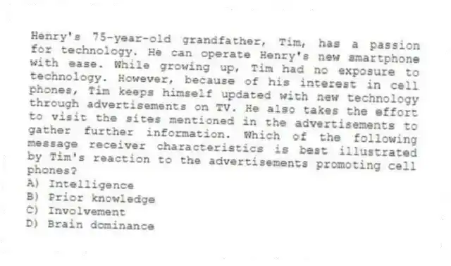 Henry's 75-year-old grandfather, Tim, has a passion for technology. He can operate Henry's new smartphone with ease. While growing up, Tim had no exposure to technology. However, because of his interest in cell phones, Tim keeps himself updated with new technology through advertisements on TV. He also takes the effort to visit the sites mentioned in the advertisements to gather further information. Which of the following message receiver characteristics is best illustrated by Tim's reaction to the advertisements promoting cell phones?
A) Intelligence
B) Prior knowledge
C) Involvement
D) Brain dominance
