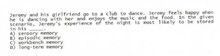 Jeremy and his girlfriend go to a club to dance. Jeremy feels happy when he is dancing with her and enjoys the music and the food. In the given scenario, Jeremy's experience of the night is most likely to be stored in his _____.
A) sensory memory
B) episodic memory
C) workbench memory
D) long-term memory