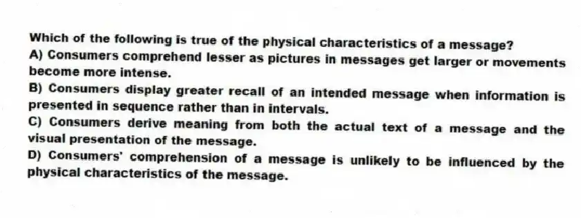 Which of the following is true of the physical characteristics of a message?
A) Consumers comprehend lesser as pictures in messages get larger or movements become more intense.
B) Consumers display greater recall of an intended message when information is presented in sequence rather than in intervals.
C) Consumers derive meaning from both the actual text of a message and the visual presentation of the message.
D) Consumers' comprehension of a message is unlikely to be influenced by the physical characteristics of the message.