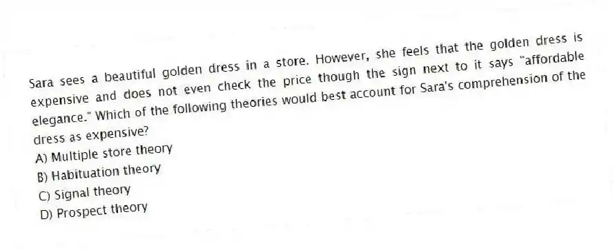 Sara sees a beautiful golden dress in a store. However, she feels that the golden dress is expensive and does not even check the price though the sign next to it says "affordable elegance." Which of the following theories would best account for Sara's comprehension of the dress as expensive?
A) Multiple store theory
B) Habituation theory
C) Signal theory
D) Prospect theory