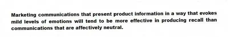 Marketing communications that present product information in a way that evokes mild levels of emotions will tend to be more effective in producing recall than communications that are affectively neutral.