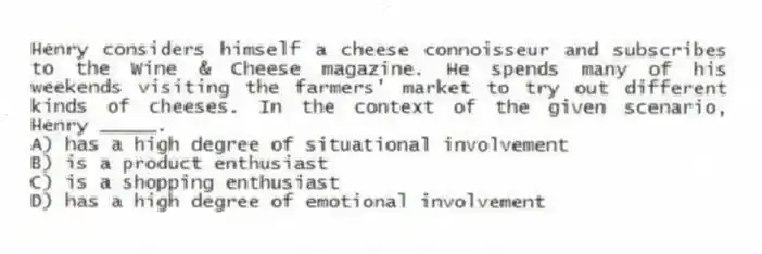 Henry considers himself a cheese connoisseur and subscribes to the Wine & Cheese magazine. He spends many of his weekends visiting the farmers' market to try out different kinds of cheeses. In the context of the given scenario, Henry _____.
A) has a high degree of situational involvement
B) is a product enthusiast
C) is a shopping enthusiast
D) has a high degree of emotional involvement