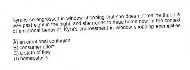 Kyra is so engrossed in window shopping that she does not realize that it is way past eight in the night, and she needs to head home now. In the context of emotional behavior, Kyra's engrossment in window shopping exemplifies _____.
A) an emotional contagion
B) consumer affect
C) a state of flow
D) homeostasis