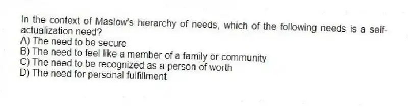 In the context of Maslow's hierarchy of needs, which of the following needs is a self-actualization need?
A) The need to be secure
B) The need to feel like a member of a family or community
C) The need to be recognized as a person of worth
D) The need for personal fulfillment