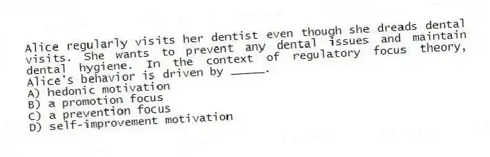 Alice regularly visits her dentist even though she dreads dental visits. She wants to prevent any dental issues and maintain dental hygiene. In the context of regulatory focus theory, Alice's behavior is driven by _____.
A) hedonic motivation
B) a promotion focus
C) a prevention focus
D) self-improvement motivation