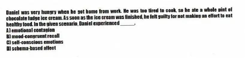 Daniel was very hungry when he got home from work. He was too tired to cook, so he ate a whole pint of chocolate fudge ice cream. As soon as the ice cream was finished, he felt guilty for not making an effort to eat healthy food. In the given scenario, Daniel experienced _____.
A) emotional contagion
B) mood-congruent recall
C) self-conscious emotions
D) schema-based affect