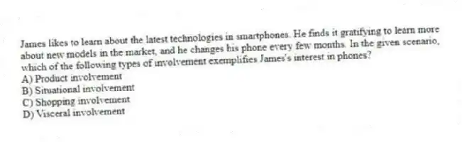 James likes to learn about the latest technologies in smartphones. He finds it gratifying to learn more about new models in the market, and he changes his phone every few months. In the given scenario, which of the following types of involvement exemplifies James's interest in phones?
A) Product involvement
B) Situational involvement
C) Shopping involvement
D) Visceral involvement