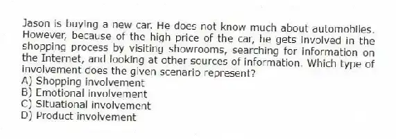 Jason is buying a new car. He does not know much about automobiles. However, because of the high price of the car, he gets involved in the shopping process by visiting showrooms, searching for information on the Internet, and looking at other sources of information. Which type of involvement does the given scenario represent?
A) Shopping involvement
B) Emotional involvement
C) Situational involvement
D) Product involvement