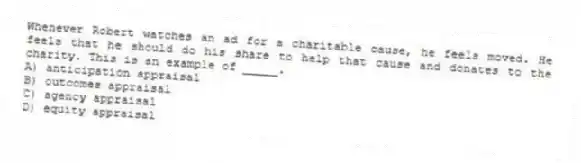 Whenever Robert watches an ad for a charitable cause, he feels moved. He feels that he should do his share to help that cause and donates to the charity. This is an example of _____.
A) anticipation appraisal
B) outcomes appraisal
C) agency appraisal
D) equity appraisal