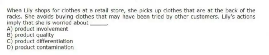 When Lily shops for clothes at a retail store, she picks up clothes that are at the back of the racks. She avoids buying clothes that may have been tried by other customers. Lily's actions imply that she is worried about _____.
A) product involvement
B) product quality
C) product differentiation
D) product contamination