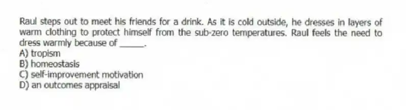 Raul steps out to meet his friends for a drink. As it is cold outside, he dresses in layers of warm clothing to protect himself from the sub-zero temperatures. Raul feels the need to dress warmly because of _____.
A) tropism
B) homeostasis
C) self-improvement motivation
D) an outcomes appraisal
