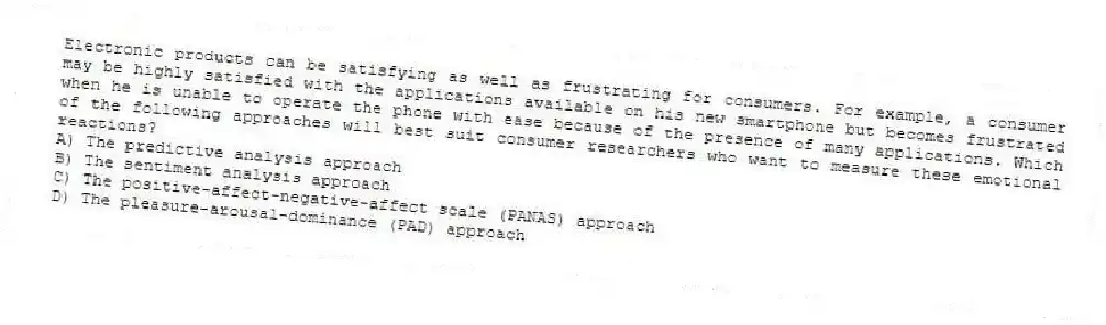 Electronic products can be satisfying as well as frustrating for consumers. For example, a consumer may be highly satisfied with the applications available on his new smartphone but becomes frustrated when he is unable to operate the phone with ease because of the presence of many applications. Which of the following approaches will best suit consumer researchers who want to measure these emotional reactions?
A) The predictive analysis approach
B) The sentiment analysis approach
C) The positive-affect-negative-affect scale (PANAS) approach
D) The pleasure-arousal-dominance (PAD) approach