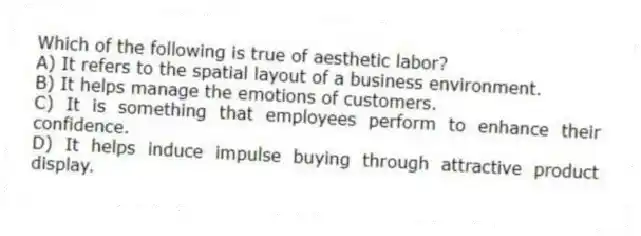 Which of the following is true of aesthetic labor?
A) It refers to the spatial layout of a business environment.
B) It helps manage the emotions of customers.
C) It is something that employees perform to enhance their confidence.
D) It helps induce impulse buying through attractive product display.