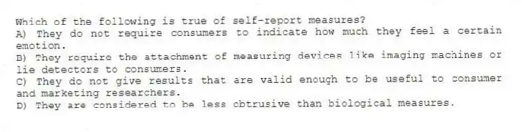 Which of the following is true of self-report measures?
A) They do not require consumers to indicate how much they feel a certain emotion.
B) They require the attachment of measuring devices like imaging machines or lie detectors to consumers.
C) They do not give results that are valid enough to be useful to consumer and marketing researchers.
D) They are considered to be less obtrusive than biological measures.
