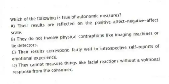 Which of the following is true of autonomic measures?
A) Their results are reflected on the positive-affect-negative-affect scale.
B) They do not involve physical contraptions like imaging machines or lie detectors.
C) Their results correspond fairly well to introspective self-reports of emotional experience.
D) They cannot measure things like facial reactions without a volitional response from the consumer.