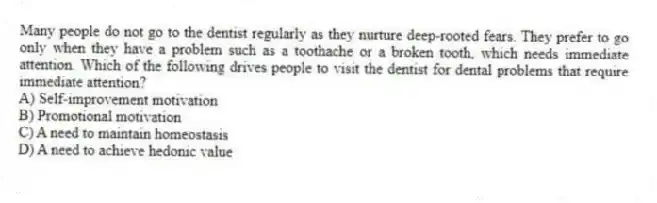 Many people do not go to the dentist regularly as they nurture deep-rooted fears. They prefer to go only when they have a problem such as a toothache or a broken tooth, which needs immediate attention. Which of the following drives people to visit the dentist for dental problems that require immediate attention?
A) Self-improvement motivation
B) Promotional motivation
C) A need to maintain homeostasis
D) A need to achieve hedonic value