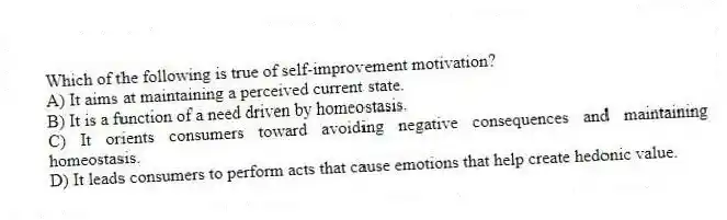 Which of the following is true of self-improvement motivation?
A) It aims at maintaining a perceived current state.
B) It is a function of a need driven by homeostasis.
C) It orients consumers toward avoiding negative consequences and maintaining homeostasis.
D) It leads consumers to perform acts that cause emotions that help create hedonic value.