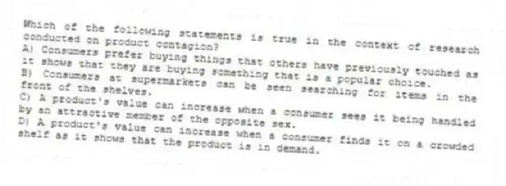 Which of the following statements is true in the context of research conducted on product contagion?
A) Consumers prefer buying things that others have previously touched as it shows that they are buying something that is a popular choice.
B) Consumers at supermarkets can be seen searching for items in the front of the shelves.
C) A product's value can increase when a consumer sees it being handled by an attractive member of the opposite sex.
D) A product's value can increase when a consumer finds it on a crowded shelf as it shows that the product is in demand.