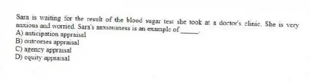 Sara is waiting for the result of the blood sugar test she took at a doctor's clinic. She is very anxious and worried. Sara's anxiousness is an example of _____.
A) anticipation appraisal
B) outcomes appraisal
C) agency appraisal
D) equity appraisal