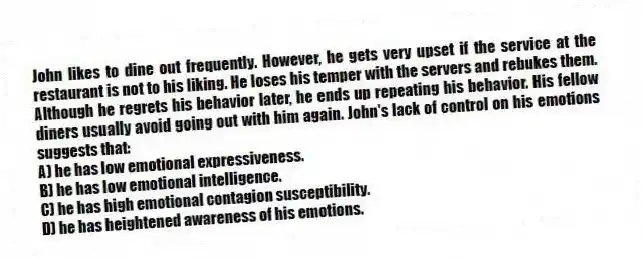 John likes to dine out frequently. However, he gets very upset if the service at the restaurant is not to his liking. He loses his temper with the servers and rebukes them. Although he regrets his behavior later, he ends up repeating his behavior. His fellow diners usually avoid going out with him again. John's lack of control on his emotions suggests that:
A) he has low emotional expressiveness.
B) he has low emotional intelligence.
C) he has high emotional contagion susceptibility.
D) he has heightened awareness of his emotions.