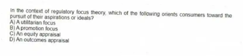 In the context of regulatory focus theory, which of the following orients consumers toward the pursuit of their aspirations or ideals?
A) A utilitarian focus
B) A promotion focus
C) An equity appraisal
D) An outcomes appraisal
