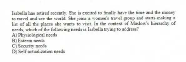 Isabella has retired recently. She is excited to finally have the time and the money to travel and see the world. She joins a women's travel group and starts making a list of all the places she wants to visit. In the context of Maslow's hierarchy of needs, which of the following needs is Isabella trying to address?
A) Physiological needs
B) Esteem needs
C) Security needs
D) Self-actualization needs