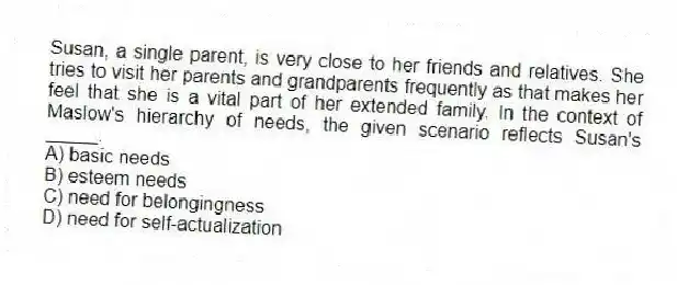 Susan, a single parent, is very close to her friends and relatives. She tries to visit her parents and grandparents frequently as that makes her feel that she is a vital part of her extended family. In the context of Maslow's hierarchy of needs, the given scenario reflects Susan's _____.
A) basic needs
B) esteem needs
C) need for belongingness
D) need for self-actualization