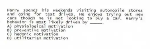 Harry spends his weekends visiting automobile stores and going for test drives. He enjoys trying out new cars though he is not looking to buy a car. Harry's behavior is most likely driven by _____.
A) physiological motivation
B) preventive motivation
C) hedonic motivation
D) utilitarian motivation