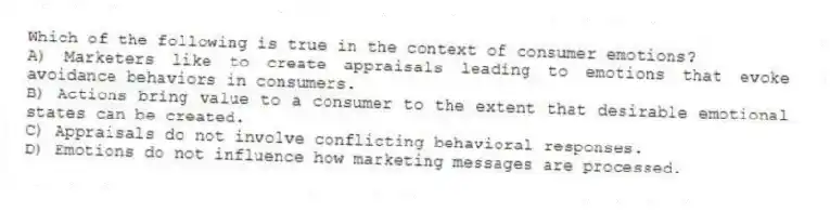 Which of the following is true in the context of consumer emotions?
A) Marketers like to create appraisals leading to emotions that evoke avoidance behaviors in consumers.
B) Actions bring value to a consumer to the extent that desirable emotional states can be created.
C) Appraisals do not involve conflicting behavioral responses.
D) Emotions do not influence how marketing messages are processed.