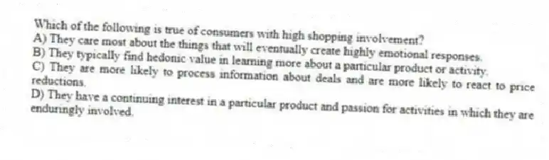 Which of the following is true of consumers with high shopping involvement?
A) They care most about the things that will eventually create highly emotional responses.
B) They typically find hedonic value in learning more about a particular product or activity.
C) They are more likely to process information about deals and are more likely to react to price reductions.
D) They have a continuing interest in a particular product and passion for activities in which they are enduringly involved.