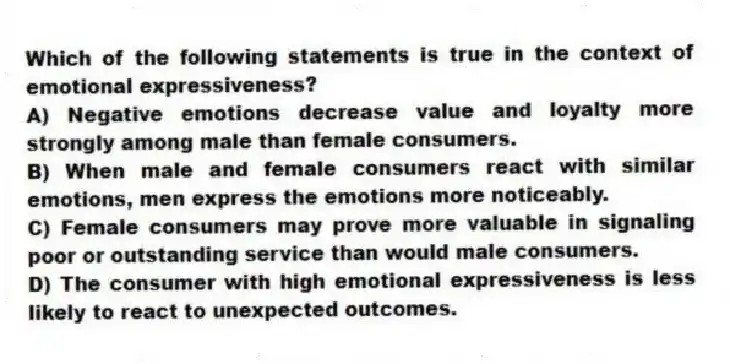 Which of the following statements is true in the context of emotional expressiveness?
A) Negative emotions decrease value and loyalty more strongly among male than female consumers.
B) When male and female consumers react with similar emotions, men express the emotions more noticeably.
C) Female consumers may prove more valuable in signaling poor or outstanding service than would male consumers.
D) The consumer with high emotional expressiveness is less likely to react to unexpected outcomes.
