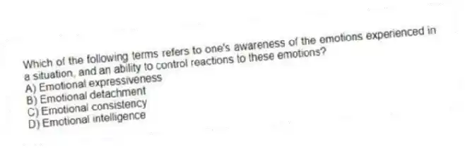 Which of the following terms refers to one's awareness of the emotions experienced in a situation, and an ability to control reactions to these emotions?
A) Emotional expressiveness
B) Emotional detachment
C) Emotional consistency
D) Emotional intelligence
