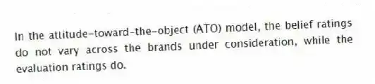 In the attitude-toward-the-object (ATO) model, the belief ratings do not vary across the brands under consideration, while the evaluation ratings do.