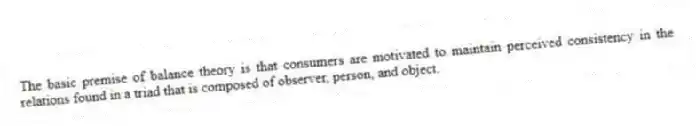 The basic premise of balance theory is that consumers are motivated to maintain perceived consistency in the relations found in a triad that is composed of observer, person, and object.