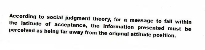 According to social judgment theory, for a message to fall within the latitude of acceptance, the information presented must be perceived as being far away from the original attitude position.