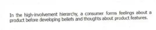 In the high-involvement hierarchy, a consumer forms feelings about a product before developing beliefs and thoughts about product features.