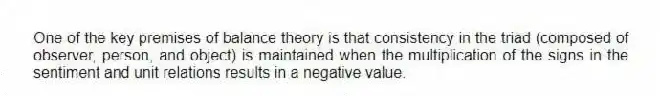 One of the key premises of balance theory is that consistency in the triad (composed of observer, person, and object) is maintained when the multiplication of the signs in the sentiment and unit relations results in a negative value.