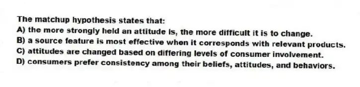 The matchup hypothesis states that:
A) the more strongly held an attitude is, the more difficult it is to change.
B) a source feature is most effective when it corresponds with relevant products.
C) attitudes are changed based on differing levels of consumer involvement.
D) consumers prefer consistency among their beliefs, attitudes, and behaviors.