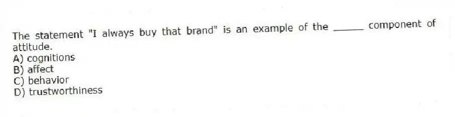 The statement "I always buy that brand" is an example of the _____ component of attitude.
A) cognitions
B) affect
C) behavior
D) trustworthiness