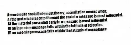According to social judgment theory, assimilation occurs when:
A) the material presented toward the end of a message is most influential.
B) the material presented early in a message is most influential.
C) an incoming message falls within the latitude of rejection.
D) an incoming message falls within the latitude of acceptance.