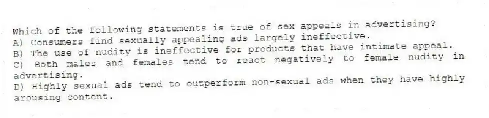 Which of the following statements is true of sex appeals in advertising?
A) Consumers find sexually appealing ads largely ineffective.
B) The use of nudity is ineffective for products that have intimate appeal.
C) Both males and females tend to react negatively to female nudity in advertising.
D) Highly sexual ads tend to outperform non-sexual ads when they have highly arousing content.