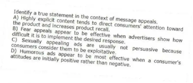 Identify a true statement in the context of message appeals.
A) Highly explicit content tends to direct consumers' attention toward the product and increases product recall.
B) Fear appeals appear to be effective when advertisers show how difficult it is to implement the desired response.
C) Sexually appealing ads are usually not persuasive because consumers consider them to be exploitative.
D) Humorous ads appear to be most effective when a consumer's attitudes are initially positive rather than negative.