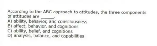 According to the ABC approach to attitudes, the three components of attitudes are _____.
A) ability, behavior, and consciousness
B) affect, behavior, and cognitions
C) ability, belief, and cognitions
D) analysis, balance, and capabilities